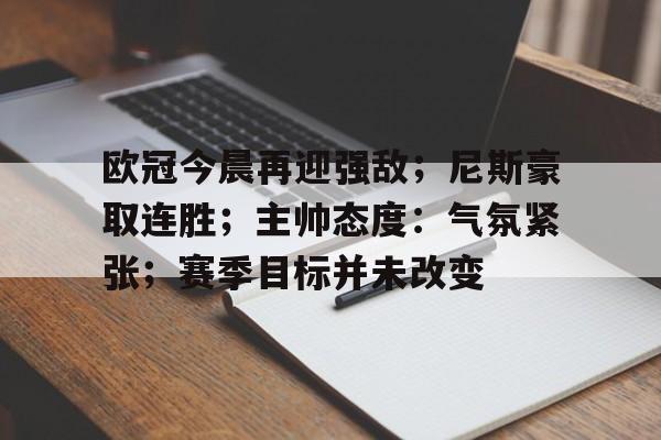 关于欧冠今晨再迎强敌；尼斯豪取连胜；主帅态度：气氛紧张；赛季目标并未改变的信息-英雄联盟