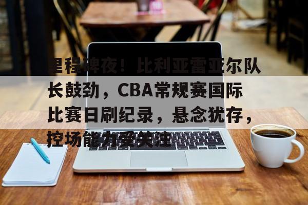 包含里程碑夜！比利亚雷亚尔队长鼓劲，CBA常规赛国际比赛日刷纪录，悬念犹存，控场能力受关注的词条-满冠体育首页入口